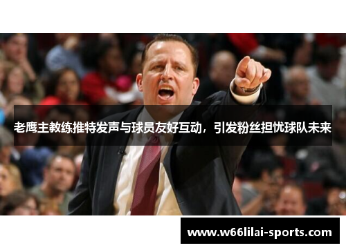 老鹰主教练推特发声与球员友好互动，引发粉丝担忧球队未来